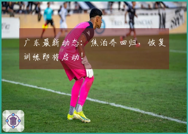 广东最新动态：焦泊乔回归，恢复训练即将启动！