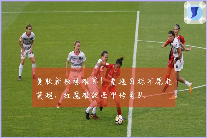 曼联新教练难觅！首选目标不愿赴英超，红魔难敌西甲传奇队