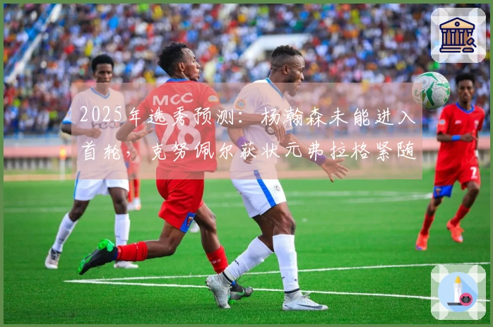 2025年选秀预测：杨瀚森未能进入首轮，克努佩尔获状元弗拉格紧随其后