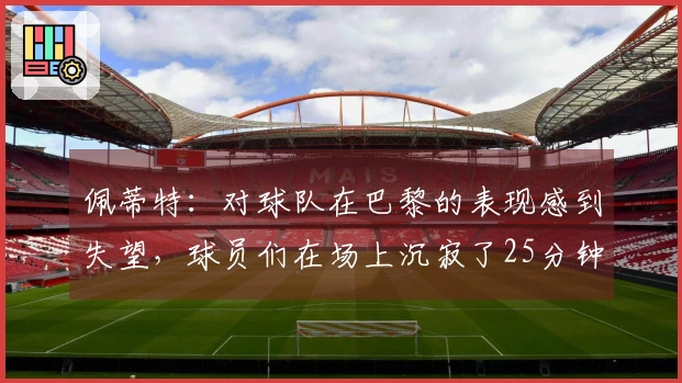 佩蒂特：对球队在巴黎的表现感到失望，球员们在场上沉寂了25分钟
