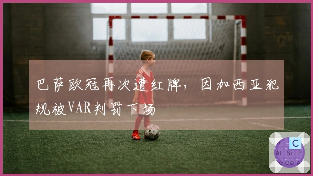 巴萨欧冠再次遭红牌，因加西亚犯规被VAR判罚下场