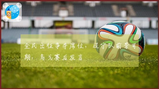 全民出征争夺席位，辽宁队前景可期，乌戈赛后发言