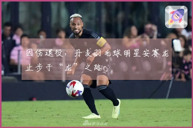 因伤退役，丹麦羽毛球明星安赛龙止步于“龙”之路