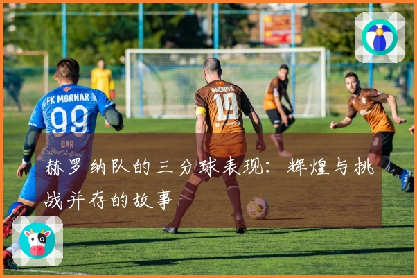 赫罗纳队的三分球表现：辉煌与挑战并存的故事