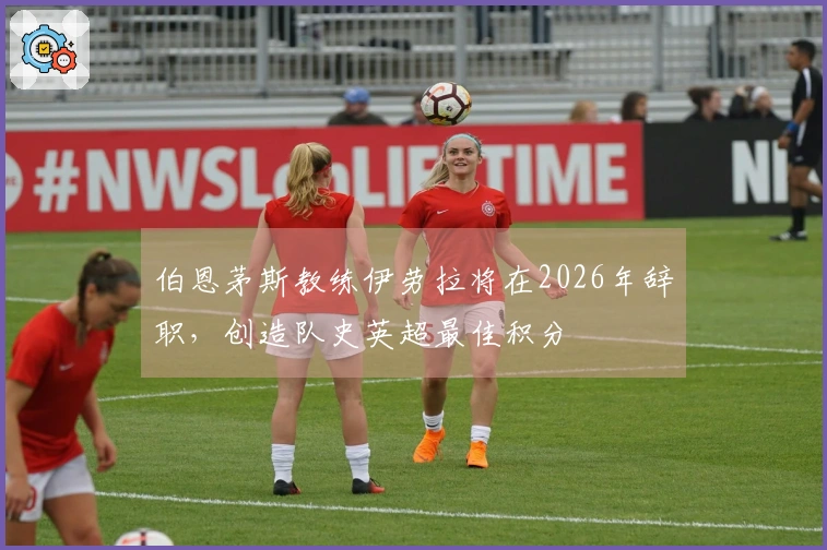 伯恩茅斯教练伊劳拉将在2026年辞职，创造队史英超最佳积分