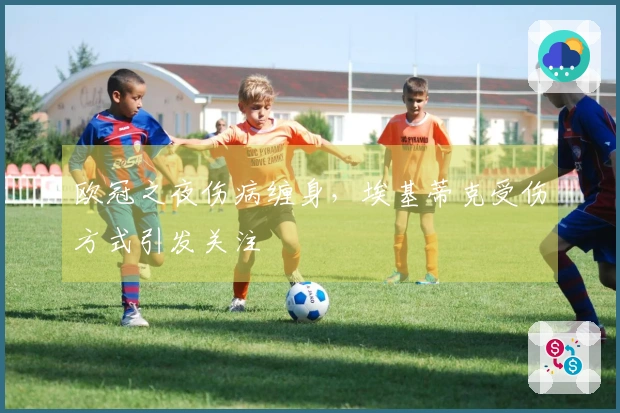欧冠之夜伤病缠身，埃基蒂克受伤方式引发关注