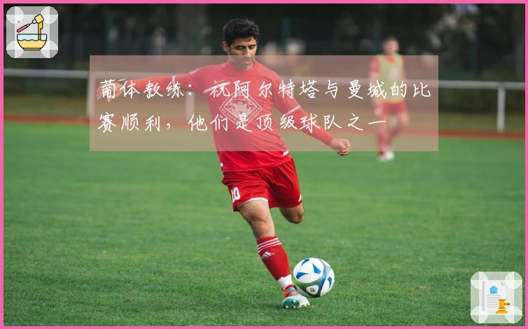 葡体教练：祝阿尔特塔与曼城的比赛顺利，他们是顶级球队之一