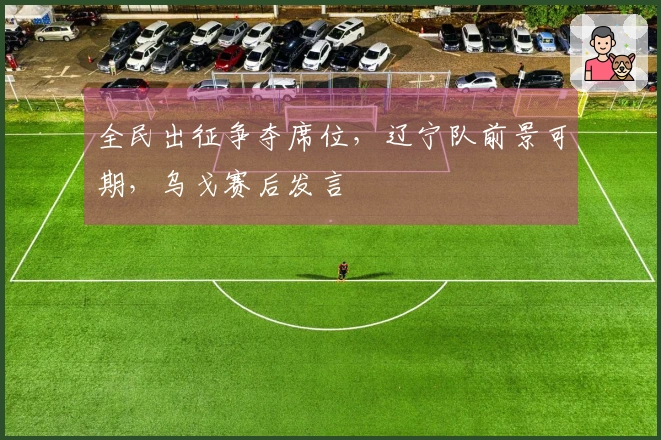 全民出征争夺席位，辽宁队前景可期，乌戈赛后发言