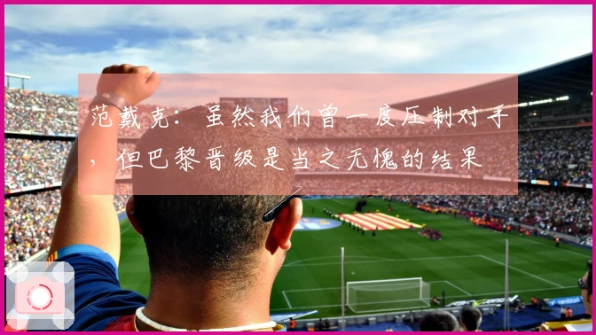 范戴克：虽然我们曾一度压制对手，但巴黎晋级是当之无愧的结果