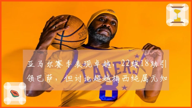 亚马尔赛季表现卓越，22球18助引领巴萨，但讨论超越梅西纯属无知