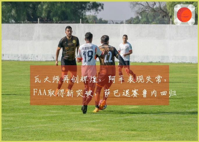 瓦大师再创辉煌，阿辛表现失常，FAA取得新突破，萨巴退赛鲁内回归