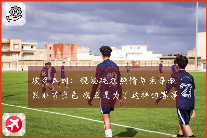 埃奇库姆：现场观众热情与竞争激烈非常出色 我正是为了这样的赛事而存在