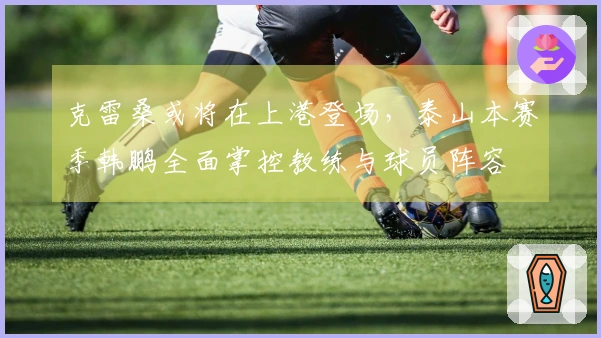 克雷桑或将在上港登场，泰山本赛季韩鹏全面掌控教练与球员阵容