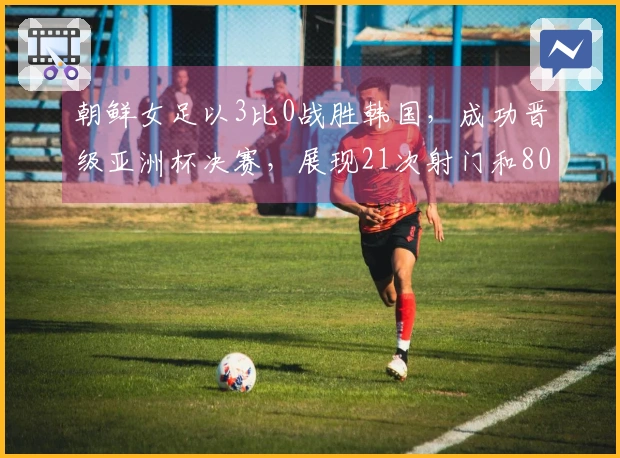 朝鲜女足以3比0战胜韩国，成功晋级亚洲杯决赛，展现21次射门和80%控球率