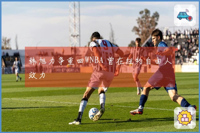 韩旭力争重回WNBA 曾在纽约自由人效力