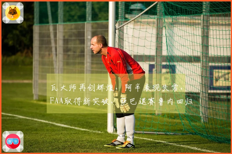 瓦大师再创辉煌，阿辛表现失常，FAA取得新突破，萨巴退赛鲁内回归