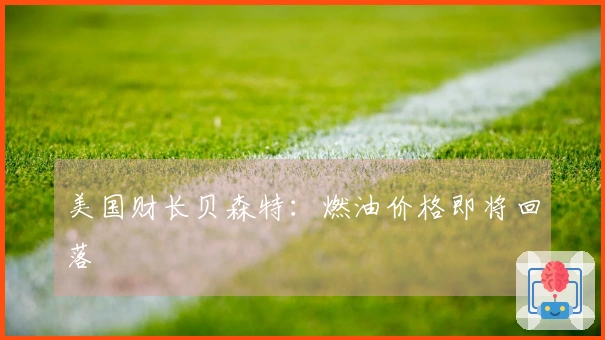 美国财长贝森特：燃油价格即将回落