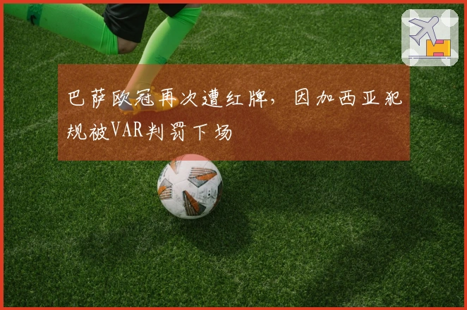 巴萨欧冠再次遭红牌，因加西亚犯规被VAR判罚下场