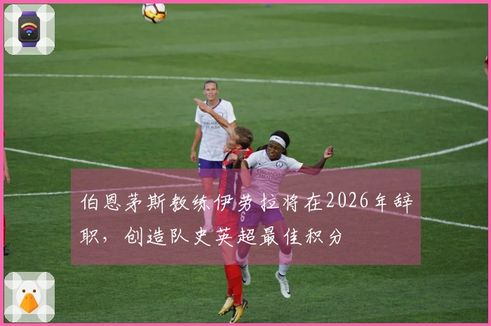 伯恩茅斯教练伊劳拉将在2026年辞职，创造队史英超最佳积分